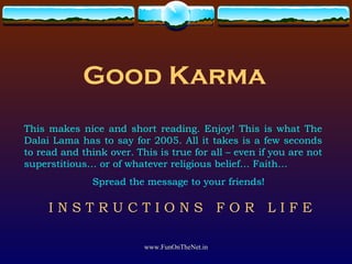 Good Karma This makes nice and short reading. Enjoy! This is what The Dalai Lama has to say for 2005. All it takes is a few seconds to read and think over. This is true for all – even if you are not superstitious… or of whatever religious belief… Faith… Spread the message to your friends! I N S T R U C T I O N S  F O R  L I F E 