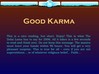 Good Karma
This is a nice reading, but short. Enjoy! This is what The
Dalai Lama has to say for 2006. All it takes is a few seconds
to read and think over. Do not keep this message. The mantra
must leave your hands within 96 hours. You will get a very
pleasant surprise. This is true for all – even if you are not
superstitious… or of whatever religious belief… Faith…
 