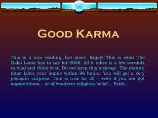 Good Karma This is a nice reading, but short. Enjoy! This is what The Dalai Lama has to say for 2008. All it takes is a few seconds to read and think over. Do not keep this message. The mantra must leave your hands within 96 hours. You will get a very pleasant surprise. This is true for all – even if you are not superstitious… or of whatever religious belief… Faith… 