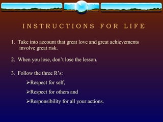 I N S T R U C T I O N S  F O R  L I F E 1.  Take into account that great love and great achievements involve great risk. 2.  When you lose, don’t lose the lesson. 3.  Follow the three R’s: Respect for self, Respect for others and Responsibility for all your actions. 