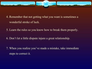 4. Remember that not getting what you want is sometimes a wonderful stroke of luck. 5. Learn the rules so you know how to break them properly. 6. Don’t let a little dispute injure a great relationship. 7. When you realize you’ve made a mistake, take immediate steps to correct it. 