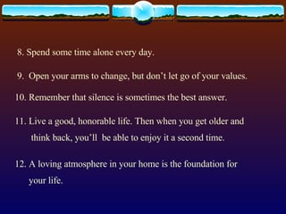 8. Spend some time alone every day. 9.  Open your arms to change, but don’t let go of your values. 10. Remember that silence is sometimes the best answer. 11. Live a good, honorable life. Then when you get older and think back, you’ll  be able to enjoy it a second time. 12. A loving atmosphere in your home is the foundation for your life.  