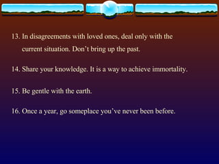 13. In disagreements with loved ones, deal only with the current situation. Don’t bring up the past. 14. Share your knowledge. It is a way to achieve immortality. 15. Be gentle with the earth. 16. Once a year, go someplace you’ve never been before. 
