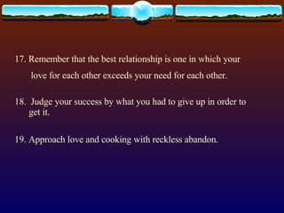17. Remember that the best relationship is one in which your love for each other exceeds your need for each other. 18.  Judge your success by what you had to give up in order to get it. 19. Approach love and cooking with reckless abandon. 