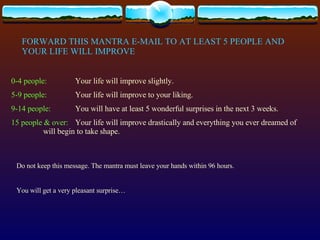 FORWARD THIS MANTRA E-MAIL TO AT LEAST 5 PEOPLE AND YOUR LIFE WILL IMPROVE 0-4 people: Your life will improve slightly. 5-9 people: Your life will improve to your liking. 9-14 people: You will have at least 5 wonderful surprises in the next 3 weeks. 15 people & over: Your life will improve drastically and everything you ever dreamed of  will begin to take shape. Do not keep this message. The mantra must leave your hands within 96 hours. You will get a very pleasant surprise… 