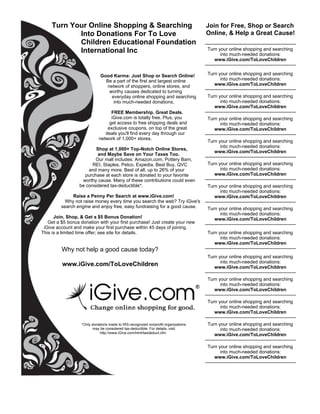 Turn Your Online Shopping & Searching                                                     Join for Free, Shop or Search
                               
                         Into Donations For To Love                                                    Online, & Help a Great Cause!
                         Children Educational Foundation                                              ----------------------------------------------------------
                         International Inc                                                              Turn your online shopping and searching
                                                                                                                into much-needed donations:
                                                                                                            www.iGive.com/ToLoveChildren
                                                                                                      ----------------------------------------------------------

                                        Good Karma: Just Shop or Search Online!                     Turn your online shopping and searching
                                          Be a part of the first and largest online                         into much-needed donations:
                                           network of shoppers, online stores, and                      www.iGive.com/ToLoveChildren
                                            worthy causes dedicated to turning                    ----------------------------------------------------------
                                             everyday online shopping and searching                 Turn your online shopping and searching
                                              into much-needed donations.                                   into much-needed donations:
                                                                                                        www.iGive.com/ToLoveChildren
                                           FREE Membership. Great Deals.              ----------------------------------------------------------
                                           iGive.com is totally free. Plus, you                     Turn your online shopping and searching
                                          get access to free shipping deals and                             into much-needed donations:
                                         exclusive coupons, on top of the great                         www.iGive.com/ToLoveChildren
                                        deals you'll find every day through our                   ----------------------------------------------------------
                                     network of 1,000+ stores.
                                                                                                    Turn your online shopping and searching
                                                                                                            into much-needed donations:
                                   Shop at 1,000+ Top-Notch Online Stores,          
                                                                                                        www.iGive.com/ToLoveChildren
                                    and Maybe Save on Your Taxes Too.                
                                                                                                  ----------------------------------------------------------
                                   Our mall includes: Amazon.com, Pottery Barn,
                                 REI, Staples, Petco, Expedia, Best Buy, QVC                        Turn your online shopping and searching
                               and many more. Best of all, up to 26% of your                                into much-needed donations:
                             purchase at each store is donated to your favorite                         www.iGive.com/ToLoveChildren
                            worthy cause. Many of these contributions could even                  ----------------------------------------------------------
                           be considered tax-deductible*.                                           Turn your online shopping and searching
                                                                                                            into much-needed donations:
                       Raise a Penny Per Search at www.iGive.com!                                       www.iGive.com/ToLoveChildren
                   Why not raise money every time you search the web? Try iGive's ----------------------------------------------------------
                 search engine and enjoy free, easy fundraising for a good cause.                   Turn your online shopping and searching
                                                                                                            into much-needed donations:
            Join, Shop, & Get a $5 Bonus Donation!                                                      www.iGive.com/ToLoveChildren
         Get a $5 bonus donation with your first purchase! Just create your new                   ----------------------------------------------------------
       iGive account and make your first purchase within 45 days of joining.
      This is a limited time offer; see site for details.                                           Turn your online shopping and searching
                                                                                                            into much-needed donations:
                                                                                                        www.iGive.com/ToLoveChildren
                 Why not help a good cause today?                                                 ----------------------------------------------------------
                                                                                                        Turn your online shopping and searching
                                                                                                                into much-needed donations:
                  www.iGive.com/ToLoveChildren                                                              www.iGive.com/ToLoveChildren
                                                                                                      ----------------------------------------------------------
                                                                                                        Turn your online shopping and searching
                                                                                                                into much-needed donations:
                                                                                                            www.iGive.com/ToLoveChildren
                                                                                                      ----------------------------------------------------------
                                                                                                        Turn your online shopping and searching
                                                                                                                into much-needed donations:
                                                                                                            www.iGive.com/ToLoveChildren
                                                                                                      ----------------------------------------------------------
                             *Only donations made to IRS-recognized nonprofit organizations             Turn your online shopping and searching
                                   may be considered tax-deductible. For details, visit:                        into much-needed donations:
                                       http://www.iGive.com/html/taxdeduct.cfm
                                                                                                            www.iGive.com/ToLoveChildren
                                                                                                      ----------------------------------------------------------
                                                                                                        Turn your online shopping and searching
                                                                                                                into much-needed donations:
                                                                                                            www.iGive.com/ToLoveChildren
                                                                                                      ----------------------------------------------------------
 