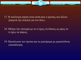 17. Η καλύτερη σχέση είναι αυτή που ο έρωτας του άλλου
    ξεπερνά την ανάγκη για τον άλλο.


18. Μέτρα την επιτυχία με το τι έχεις να δώσεις ως προς το
    τι έχεις να πάρεις.


19. Προσέγγισε τον έρωτα και το μαγείρεμα με ριψοκίνδυνη
    εγκατάλειψη.
 