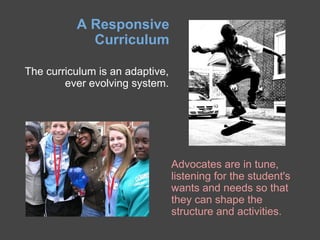 A Responsive
            Curriculum

The curriculum is an adaptive,
        ever evolving system.




                                 Advocates are in tune,
                                 listening for the student's
                                 wants and needs so that
                                 they can shape the
                                 structure and activities.
 