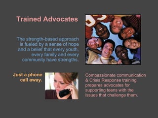 Trained Advocates

 The strength-based approach
  is fueled by a sense of hope
 and a belief that every youth,
        every family and every
    community have strengths.


Just a phone                      Compassionate communication
   call away.                     & Crisis Response training
                                  prepares advocates for
                                  supporting teens with the
                                  issues that challenge them.
 