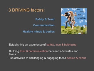 3 DRIVING factors:

                     Safety & Trust

                   Communication

           Healthy minds & bodies



Establishing an experience of safety, love & belonging

Building trust & communication between advocates and
teens
Fun activities to challenging & engaging teens bodies & minds
 