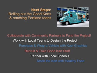 Next Steps:
Rolling out the Good Karts
& reaching Portland teens



Collaborate with Community Partners to Fund the Project!
   Work with Local Teens to Design the Project
       Purchase & Wrap a Vehicle with Kool Graphics
           Recruit & Train Good Kart Staff
               Partner with Local Schools
                   Stock the Kart with Healthy Food
 