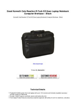 Good Kenneth Cole Reaction R-Tech EZ-Scan Laptop Notebook
Computer Briefcase – Black
Kenneth Cole Reaction R-Tech EZ-Scan Laptop Notebook Computer Briefcase – Black
View large image
Product By Samsonite
Technical Details
Padded EZ-SCAN section fits most laptops with up to 15.4 screens and includes 3 padded accessory
pockets; perfect for Macbooks
Durable 1680D Polyester and Dobb exterior with leather like trim
Front Zipper Pocket Features a business essential organizer with plenty of room for cell phone, calculator,
 