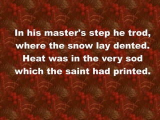 In his master's step he trod, 
where the snow lay dented. 
Heat was in the very sod 
which the saint had printed. 
 