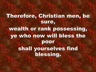 Therefore, Christian men, be 
sure, 
wealth or rank possessing, 
ye who now will bless the 
poor 
shall yourselves find 
blessing. 
