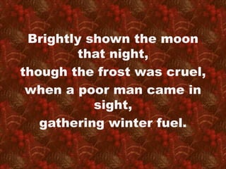 Brightly shown the moon 
that night, 
though the frost was cruel, 
when a poor man came in 
sight, 
gathering winter fuel. 
 