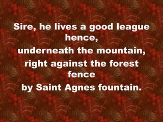 Sire, he lives a good league 
hence, 
underneath the mountain, 
right against the forest 
fence 
by Saint Agnes fountain. 
 