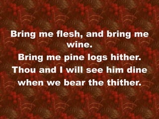 Bring me flesh, and bring me 
wine. 
Bring me pine logs hither. 
Thou and I will see him dine 
when we bear the thither. 
 