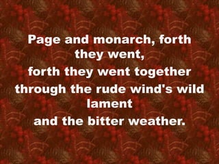 Page and monarch, forth 
they went, 
forth they went together 
through the rude wind's wild 
lament 
and the bitter weather. 
 