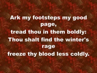 Ark my footsteps my good 
page, 
tread thou in them boldly: 
Thou shalt find the winter's 
rage 
freeze thy blood less coldly. 
 