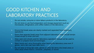 GOOD KITCHEN AND
LABORATORY PRACTICES
1. Do not smoke, consume or store tabaco products in the laboratory.
2. Do not store or use food preparation and storage equipment (such as
microwaves, refrigerators, and coffee makers) in the laboratory.
3. Ensure that break areas are clearly marked and separated from laboratory
operations.
4. Doors that separate break areas from adjacent laboratory areas should remain
closed except to enter and exit.
5. Glass ware and utinsils used for laboratory operations should not be used to
contain or prepare food and beverages.
6. Wash hands and arms thoroughly when leaving the laboratory area even if
gloves and a lab coat have been worn.
7. Do not wear or bring lab coats, gloves or other lab items into break areas or
other areas where food is consume , prepared, or stored.
 