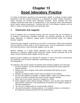Chapter 13
Good laboratory Practice
A number of laboratory operations and precautions related to analysis of water quality
parameters must be routinely performed in a laboratory to obtain reliable information.
These practices are termed good laboratory practices. Some analyses that may
measure extremely small level of contaminants or use advanced level instrumentation
would require special precautions. Practices that are to be followed routinely and are
basic in nature to all determinations are described here.
1. Chemicals and reagents
Purity of reagents has an important bearing upon the accuracy that can be attained in
an analysis. Commercially available chemicals are routinely classified as, technical
grade, laboratory or analytical reagent grade, primary-standard grade and special
purpose reagents.
Technical grade reagents in general are not used in a laboratory. Where bulk quantities
may be required or when purity is not of major concern, such as preparation of chromic
acid cleaning solution, technical grade reagents may be used.
Routine analyses in a water testing laboratory may be performed mostly using
laboratory or analytical reagent grade chemicals. Where primary standards are to be
made, primary standard grade reagent should be used.
Special purpose reagents are required for analyses in which micro-level contaminants
are measured, such as atomic absorption spectroscopy and gas
chromatography. '
The following rules should always be followed while handling reagents and chemicals:
1. As far as possible, use the smallest packing of chemical that would supply the
desired quantity.
2. Replace the cap or stopper of the bottle immediately after taking out your
requirement.
3. Stoppers of reagent bottles should never be placed on the desktop.
4. Do not insert spatulas or pipettes in reagent bottles. Takes out a slightly excess
amount in another container from where use the required quantity.
5. Never return any excess chemical or reagent to a bottle.
6. Some reagents require special storage conditions, such as dark colour bottles for
light sensitive chemicals or low temperature for solvents and reagents subject to
microbial degradation.
7. Do not use a reagent after the recommended shelf life.
8. Dry solid chemicals for making solutions, in a suitable container, as directed in
the standard analytical procedure for the determination.
 