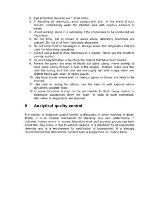 2. Eye protection must be worn at all times.
3. In handling all chemicals, avoid contact with skin. !n the event of such
contact, immediately wash the affected area with copious amounts of
water.
4. Avoid working alone in a laboratory if the procedures to be conducted are
hazardous.
5. Do not drink, eat or smoke in areas where laboratory chemicals are
present. Do not drink from laboratory glassware.
6. Do not store food or beverages in storage areas and refigerators that are
used for laboratory operations.
7. Always use a bulb to draw chemicals in a pipette. Never use the mouth to
provide suction.
8. Be extremely tentative in touching the objects that have been heated.
9. Always fire polish the ends of freshly cut glass tubing. Never attempt to
force glass tubing through a hole in the stopper. Instead, make sure that
both the tubing and the hole are thoroughly wet with soapy water and
protect hands with towel or heavy gloves.
10. Use fume hoods where toxic or noxious gases or fumes are likely to be
evolved.
11. Use care in testing for odours; use the hand to waft vapours above
containers towards nose.
12. In some locations it may not be permissible to flush heavy metals or
poisonous substances down the drain. In case of such restrictions,
alternative arrangements are required.
9 Analytical quality control
The subject of analytical quality control is discussed in other modules in detail.
Briefly, it is an internal mechanism for checking your own performance. It
indicates human errors in routine laboratory work and protects procedures from
errors that may creep in due to various reasons. It is practiced by all responsible
chemists and is a requirement for certification of laboratories. It is strongly
recommended that laboratories conduct such a programme on routine basis.
 