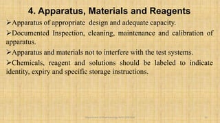 4. Apparatus, Materials and Reagents
Apparatus of appropriate design and adequate capacity.
Documented Inspection, cleaning, maintenance and calibration of
apparatus.
Apparatus and materials not to interfere with the test systems.
Chemicals, reagent and solutions should be labeled to indicate
identity, expiry and specific storage instructions.
10
Department of Pharmacology BVVS COP BGK
 