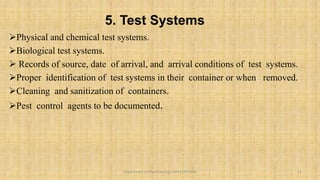 5. Test Systems
Physical and chemical test systems.
Biological test systems.
 Records of source, date of arrival, and arrival conditions of test systems.
Proper identification of test systems in their container or when removed.
Cleaning and sanitization of containers.
Pest control agents to be documented.
11
Department of Pharmacology BVVS COP BGK
 