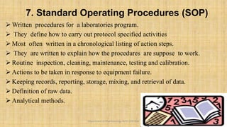 7. Standard Operating Procedures (SOP)
 Written procedures for a laboratories program.
 They define how to carry out protocol specified activities
 Most often written in a chronological listing of action steps.
 They are written to explain how the procedures are suppose to work.
 Routine inspection, cleaning, maintenance, testing and calibration.
 Actions to be taken in response to equipment failure.
 Keeping records, reporting, storage, mixing, and retrieval of data.
 Definition of raw data.
 Analytical methods.
13
Department of Pharmacology BVVS COP BGK
 