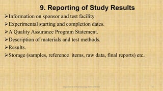 9. Reporting of Study Results
Information on sponsor and test facility
Experimental starting and completion dates.
A Quality Assurance Program Statement.
Description of materials and test methods.
Results.
Storage (samples, reference items, raw data, final reports) etc.
15
Department of Pharmacology BVVS COP BGK
 
