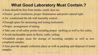What Good Laboratory Must Contain.?
Area should be free from smoke, smell, dust etc.
Ensure good ventilation, proper illumination and prefer natural light.
Air conditioned the lab with humidity control.
Enough space for measuring and testing instrument.
Proper arrangement of testing.
Take care of all safety points including proper earthing as well as fire safety.
Avoid uncleanable spots in floors, walls, ceiling.
Establish proper areas for storage of incoming samples as well as test–
completed samples.
Also provide sample collection place as well as packing and disposal of tested
samples.
17
Department of Pharmacology BVVS COP BGK
 