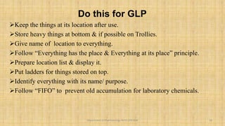 Do this for GLP
Keep the things at its location after use.
Store heavy things at bottom & if possible on Trollies.
Give name of location to everything.
Follow “Everything has the place & Everything at its place” principle.
Prepare location list & display it.
Put ladders for things stored on top.
Identify everything with its name/ purpose.
Follow “FIFO” to prevent old accumulation for laboratory chemicals.
18
Department of Pharmacology BVVS COP BGK
 