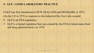  GLP : GOOD LABORATORY PRACTICE
GLP was first introduced in NEW ZEALAND and DENMARK in 1972.
In the US in 1978 in response to the Industrial Bio Test Labs scandal.
 GLP is an FDA regulation.
 GLP is a formal regulation that was created by the FDA (United states food
and drug administration ) in 1978.
2
Department of Pharmacology BVVS COP BGK
 