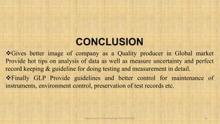 CONCLUSION
Gives better image of company as a Quality producer in Global market
Provide hot tips on analysis of data as well as measure uncertainty and perfect
record keeping & guideline for doing testing and measurement in detail.
Finally GLP Provide guidelines and better control for maintenance of
instruments, environment control, preservation of test records etc.
20
Department of Pharmacology BVVS COP BGK
 