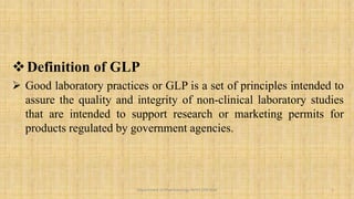 Definition of GLP
 Good laboratory practices or GLP is a set of principles intended to
assure the quality and integrity of non-clinical laboratory studies
that are intended to support research or marketing permits for
products regulated by government agencies.
3
Department of Pharmacology BVVS COP BGK
 