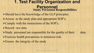 1. Test Facility Organization and
Personnel
Study Personnel Responsibilities
Should have the Knowledge of the GLP principles.
Access to the study plan and appropriate SOP’s.
Comply with the instructions of the SOP’s.
Record raw data.
Study personnel are responsible for the quality of their data.
Exercise health precautions to minimize risk.
Ensure the integrity of the study
7
Department of Pharmacology BVVS COP BGK
 