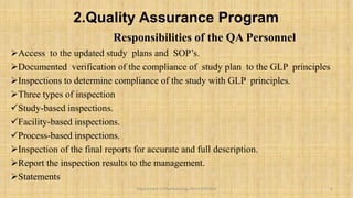 2.Quality Assurance Program
Responsibilities of the QA Personnel
Access to the updated study plans and SOP’s.
Documented verification of the compliance of study plan to the GLP principles
Inspections to determine compliance of the study with GLP principles.
Three types of inspection
Study-based inspections.
Facility-based inspections.
Process-based inspections.
Inspection of the final reports for accurate and full description.
Report the inspection results to the management.
Statements
8
Department of Pharmacology BVVS COP BGK
 