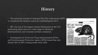 3
History
 The notorious scandal of Industrial Bio-Test Laboratories (IBT)
is considered the topmost reason for establishing the GLP.
 IBT was one of the largest contract laboratories in the U.S,
performing safety tests for a wide range of chemicals,
pharmaceutical, and consumer product companies.
 Investigations by Food and Drug Administration (FDA)
and Environmental Protection Agency (EPA) found that only
almost 16% of IBT’s testing results were valid.
 