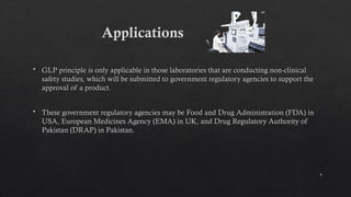 4
 GLP principle is only applicable in those laboratories that are conducting non-clinical
safety studies, which will be submitted to government regulatory agencies to support the
approval of a product.
 These government regulatory agencies may be Food and Drug Administration (FDA) in
USA, European Medicines Agency (EMA) in UK, and Drug Regulatory Authority of
Pakistan (DRAP) in Pakistan.
Applications
 