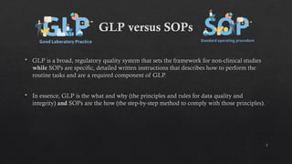 5
GLP versus SOPs
 GLP is a broad, regulatory quality system that sets the framework for non-clinical studies
while SOPs are specific, detailed written instructions that describes how to perform the
routine tasks and are a required component of GLP.
 In essence, GLP is the what and why (the principles and rules for data quality and
integrity) and SOPs are the how (the step-by-step method to comply with those principles).
 
