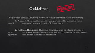 6
Guidelines
The guidelines of Good Laboratory Practice for various elements of studies are following:
1. Personnel: There must be a director/manager who will be responsible for the
overall conduct of the research and its GLP compliance.
2. Facility and Equipment: There must be separate areas for different activities to
avoid interference and other disturbances which may compromise the study. All the
equipment used must be calibrated and maintained.
 