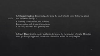 7
3. Characterization: Personnel performing the study should know following about
each test and control subjects:
a. identity, composition, and stability
b. expiry date and storage instructions
c. quantity received and quantity used
4. Study Plan: It is the master guidance document for the conduct of study. This plan
must go through approval, review and discussion before the study begins.
 