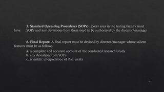 8
5. Standard Operating Procedures (SOPs): Every area in the testing facility must
have SOPs and any deviations from these need to be authorized by the director/manager
6. Final Report: A final report must be devised by director/manager whose salient
features must be as follows:
a. a complete and accurate account of the conducted research/study
b. any deviation from SOPs
c. scientific interpretation of the results
 