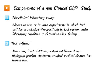 Components of a non Clinical GLP Study
Nonclinical laboratory study
Means in vivo or in vitro experiments in which test
articles are studied Prospectively in test system under
laboratory condition to determine their Safety.
Test articles
Mean any food additives, colour additives drugs ,
biological product electronic prodical medical devices for
human use.
 