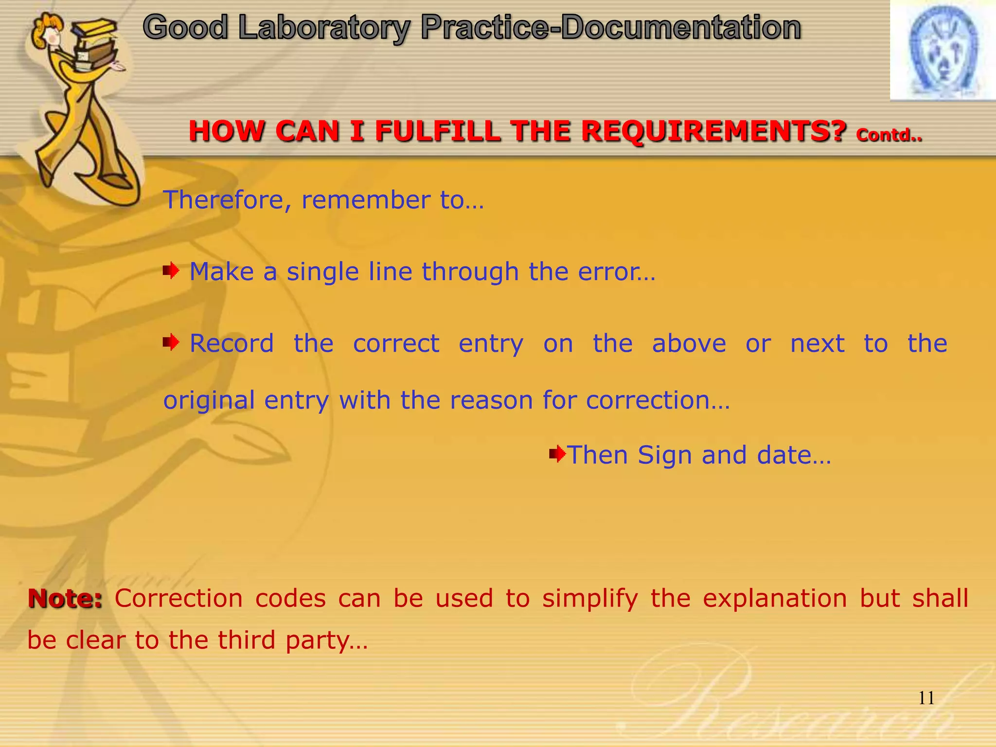 HOW CAN I FULFILL THE REQUIREMENTS? Contd..
Therefore, remember to…
Make a single line through the error…
Record the correct entry on the above or next to the
original entry with the reason for correction…
Then Sign and date…
Note: Correction codes can be used to simplify the explanation but shall
be clear to the third party…
11
 