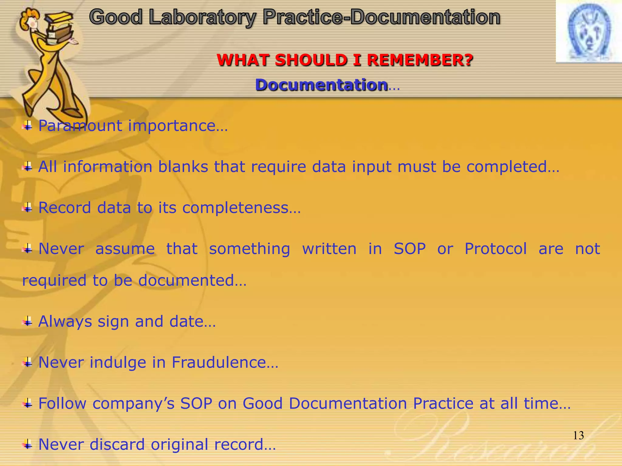 WHAT SHOULD I REMEMBER?
Documentation…
Paramount importance…
All information blanks that require data input must be completed…
Record data to its completeness…
Never assume that something written in SOP or Protocol are not
required to be documented…
Always sign and date…
Never indulge in Fraudulence…
Follow company’s SOP on Good Documentation Practice at all time…
Never discard original record…
13
 