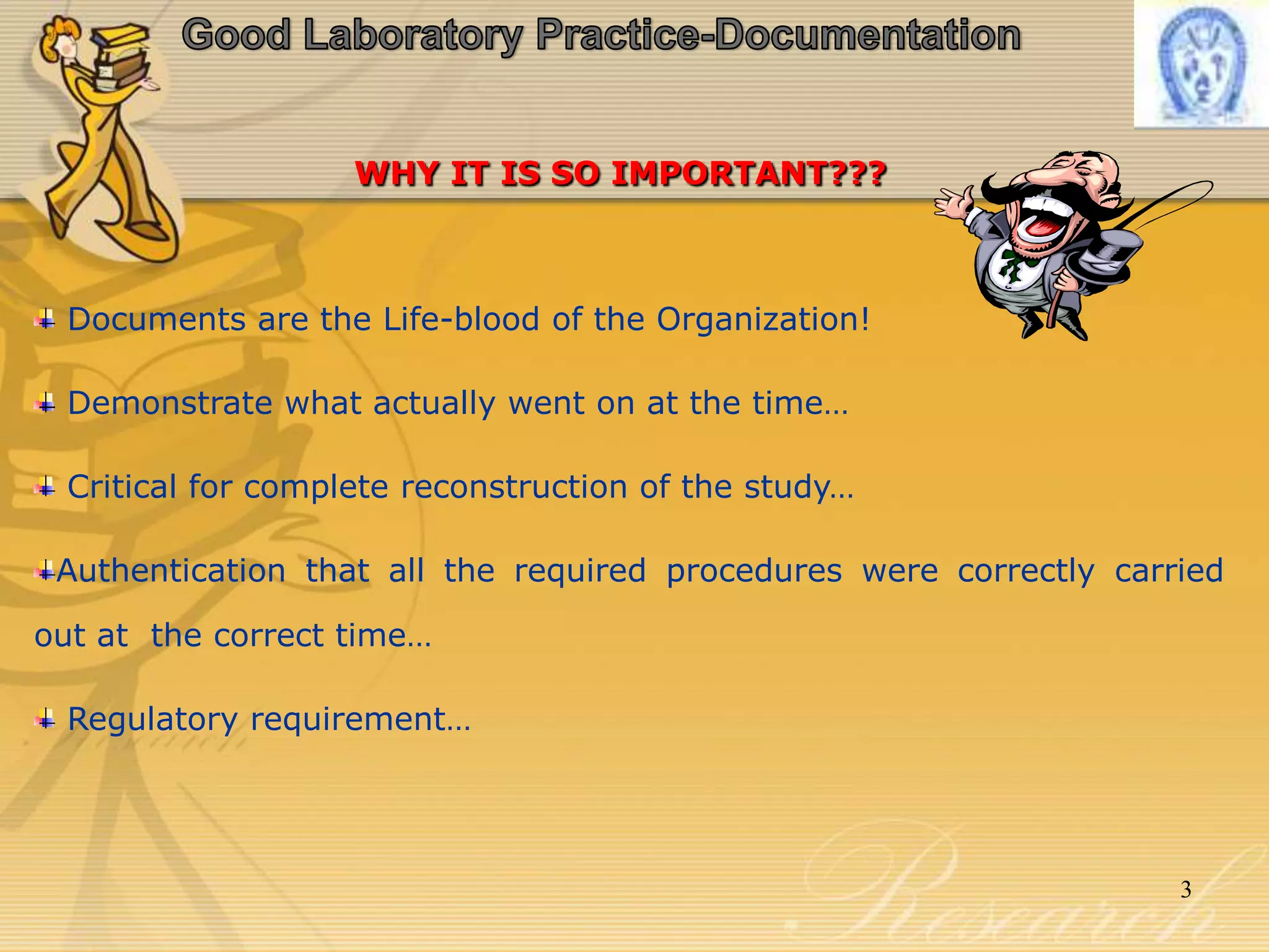 WHY IT IS SO IMPORTANT???
Documents are the Life-blood of the Organization!
Demonstrate what actually went on at the time…
Critical for complete reconstruction of the study…
Authentication that all the required procedures were correctly carried
out at the correct time…
Regulatory requirement…
3
 