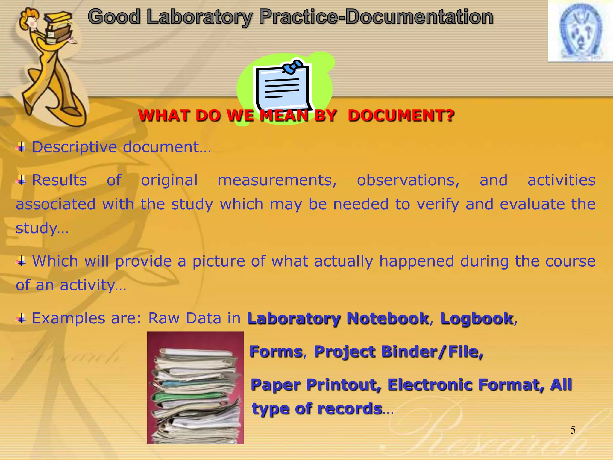 WHAT DO WE MEAN BY DOCUMENT?
Descriptive document…
Results of original measurements, observations, and activities
associated with the study which may be needed to verify and evaluate the
study…
Which will provide a picture of what actually happened during the course
of an activity…
Examples are: Raw Data in Laboratory Notebook, Logbook,
Forms, Project Binder/File,
Paper Printout, Electronic Format, All
type of records…
5
 