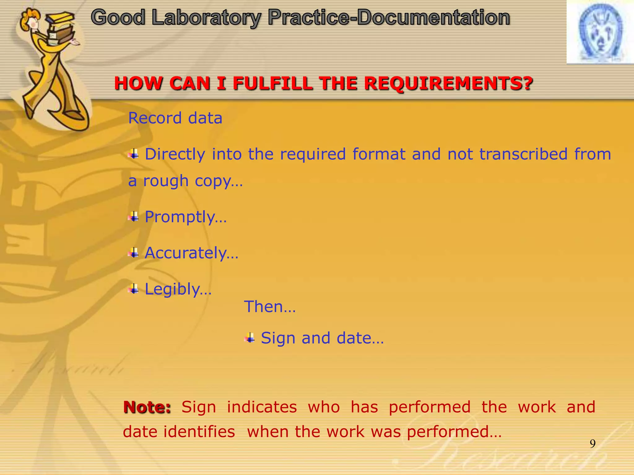 HOW CAN I FULFILL THE REQUIREMENTS?
Record data
Directly into the required format and not transcribed from
a rough copy…
Promptly…
Accurately…
Legibly…
Then…
Sign and date…
Note: Sign indicates who has performed the work and
date identifies when the work was performed…
9
 