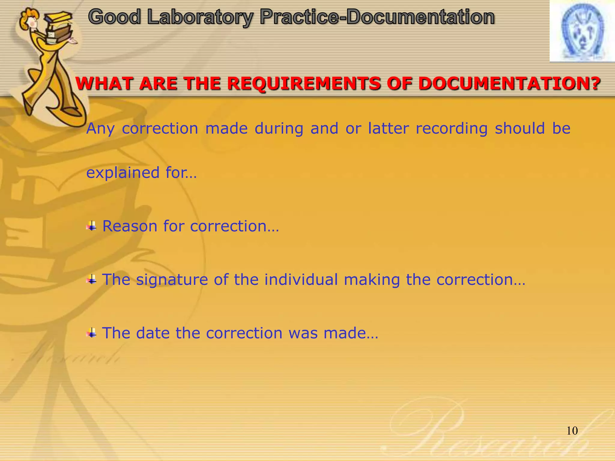 Good Laboratory Practice-DocumentationWHAT ARE THE REQUIREMENTS OF DOCUMENTATION?Any correction made during and or latter recording should be explained for… Reason for correction… The signature of the individual making the correction… The date the correction was made…10